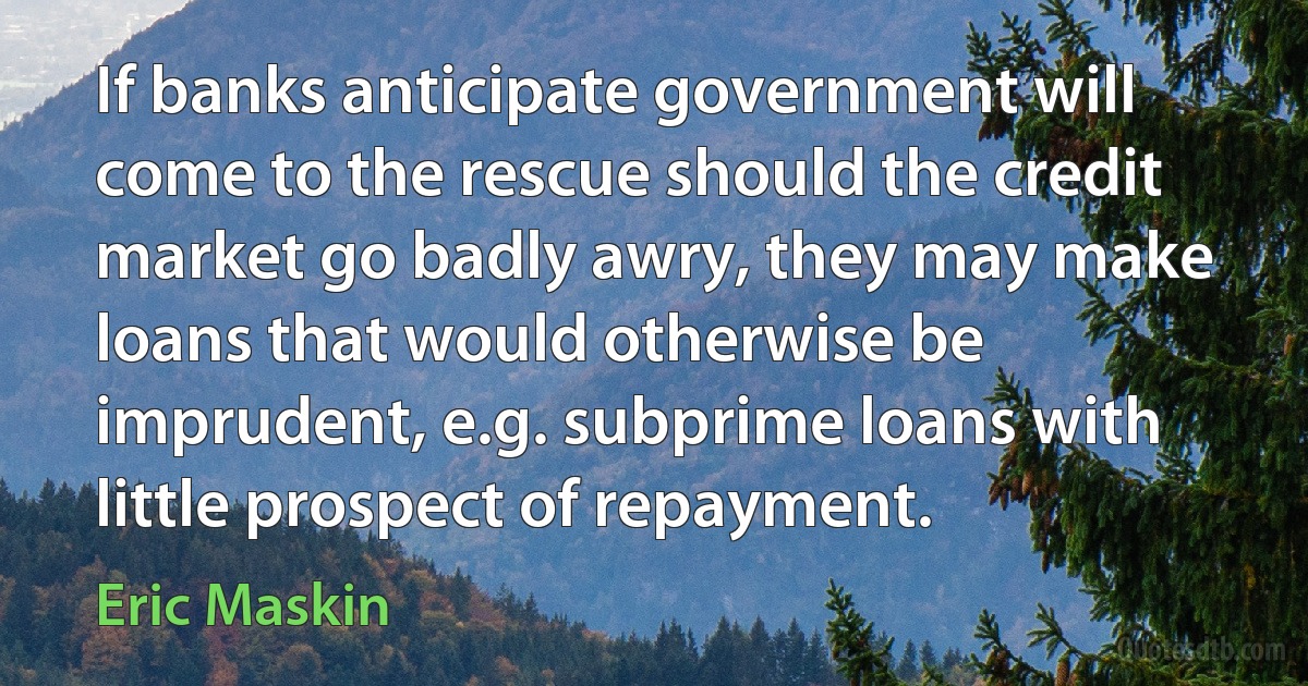 If banks anticipate government will come to the rescue should the credit market go badly awry, they may make loans that would otherwise be imprudent, e.g. subprime loans with little prospect of repayment. (Eric Maskin)