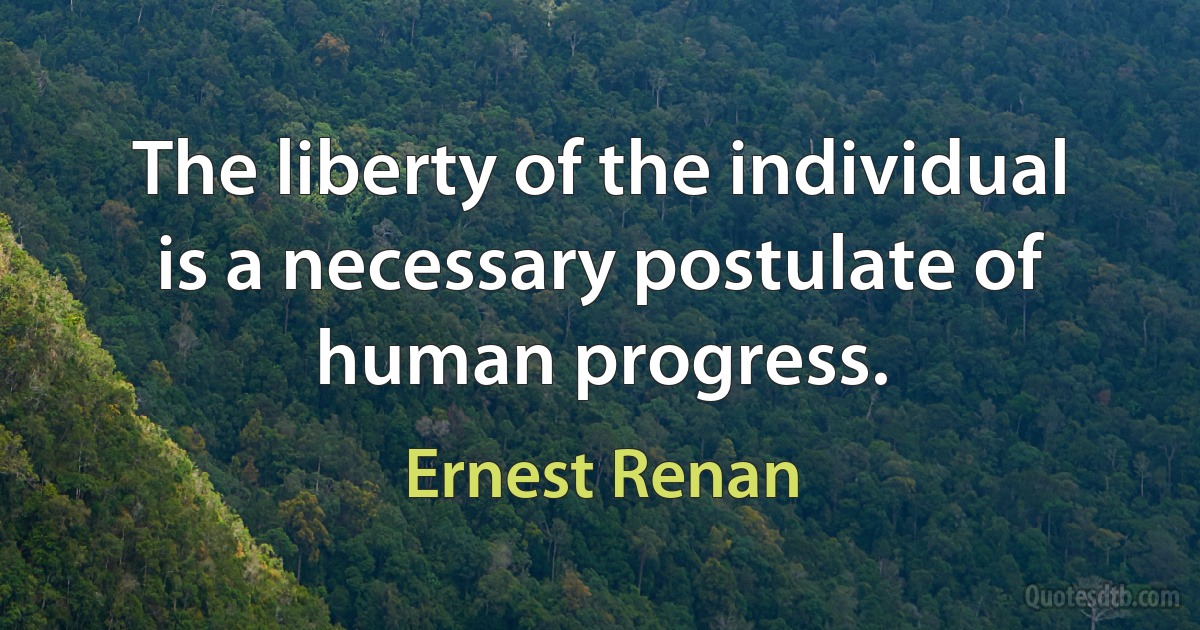 The liberty of the individual is a necessary postulate of human progress. (Ernest Renan)