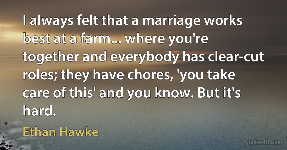 I always felt that a marriage works best at a farm... where you're together and everybody has clear-cut roles; they have chores, 'you take care of this' and you know. But it's hard. (Ethan Hawke)