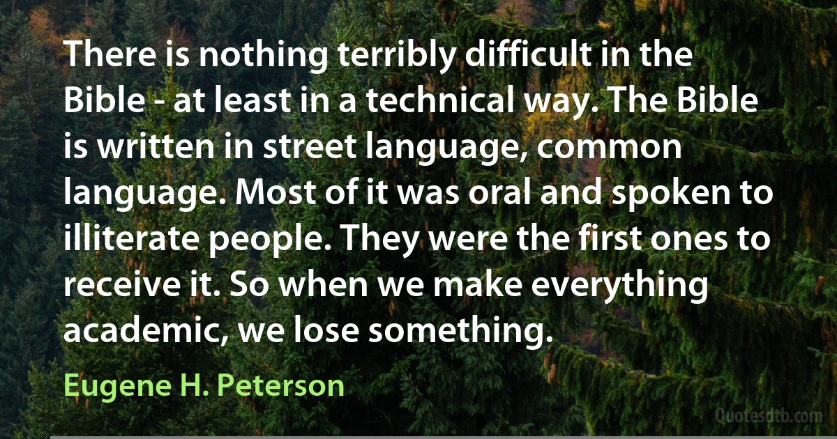 There is nothing terribly difficult in the Bible - at least in a technical way. The Bible is written in street language, common language. Most of it was oral and spoken to illiterate people. They were the first ones to receive it. So when we make everything academic, we lose something. (Eugene H. Peterson)