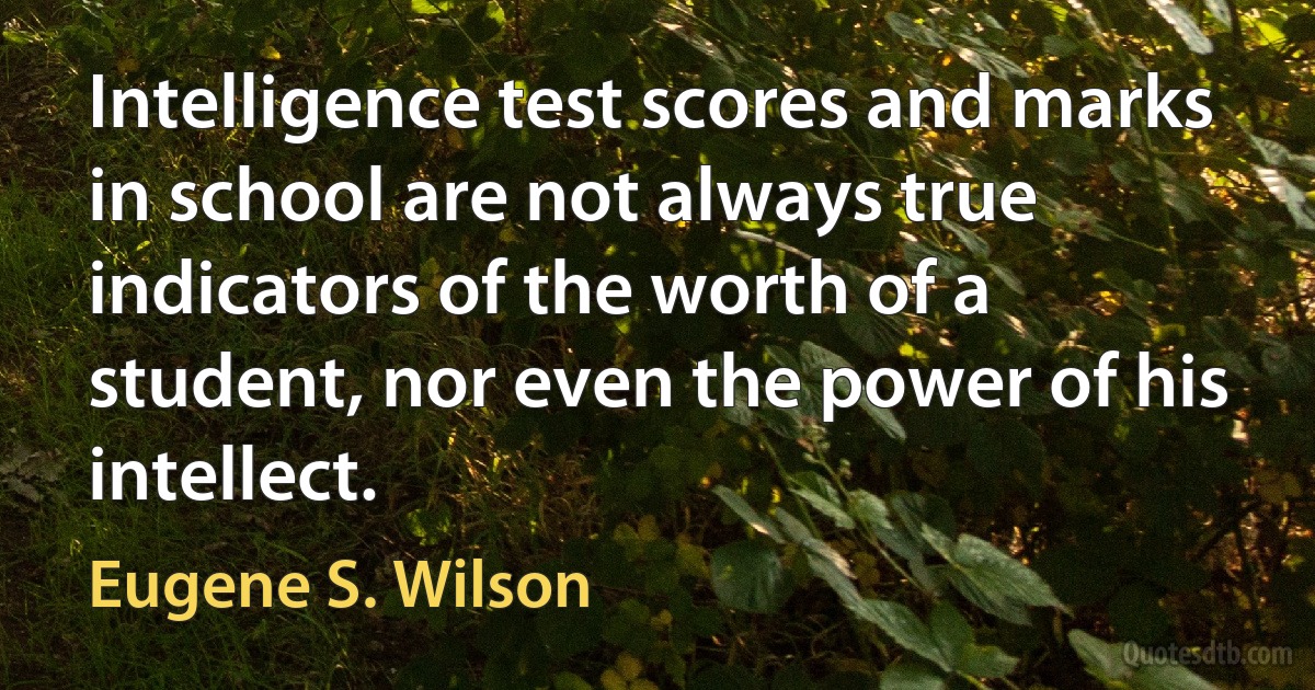 Intelligence test scores and marks in school are not always true indicators of the worth of a student, nor even the power of his intellect. (Eugene S. Wilson)