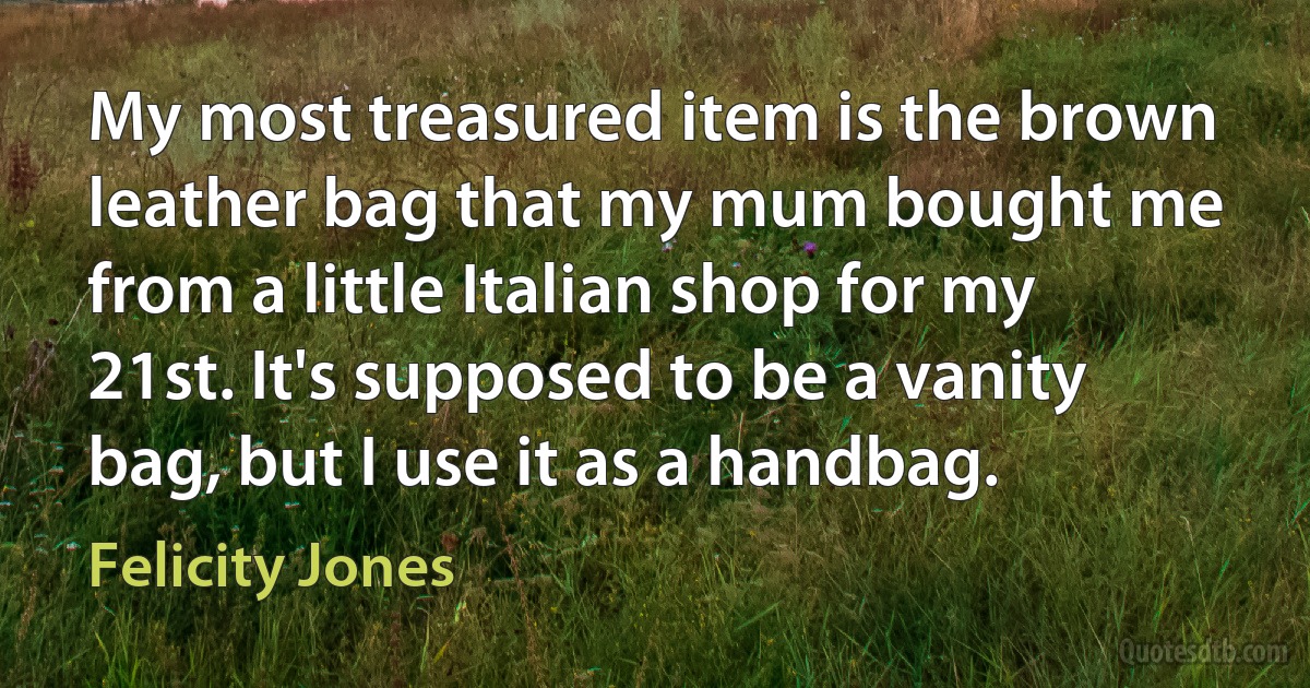 My most treasured item is the brown leather bag that my mum bought me from a little Italian shop for my 21st. It's supposed to be a vanity bag, but I use it as a handbag. (Felicity Jones)