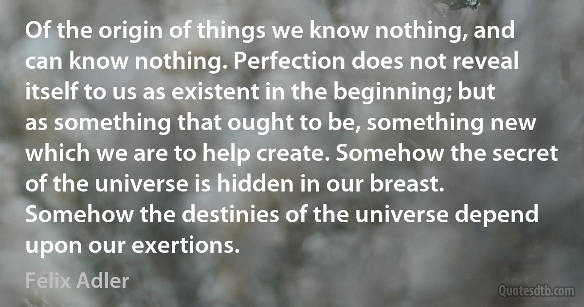 Of the origin of things we know nothing, and can know nothing. Perfection does not reveal itself to us as existent in the beginning; but as something that ought to be, something new which we are to help create. Somehow the secret of the universe is hidden in our breast. Somehow the destinies of the universe depend upon our exertions. (Felix Adler)