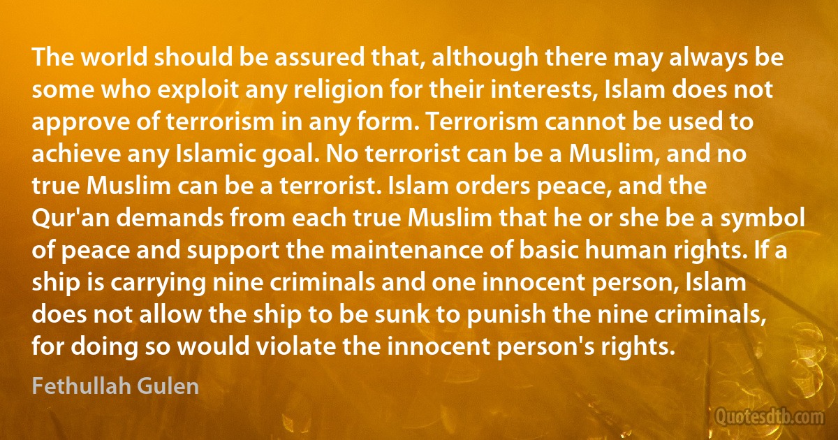 The world should be assured that, although there may always be some who exploit any religion for their interests, Islam does not approve of terrorism in any form. Terrorism cannot be used to achieve any Islamic goal. No terrorist can be a Muslim, and no true Muslim can be a terrorist. Islam orders peace, and the Qur'an demands from each true Muslim that he or she be a symbol of peace and support the maintenance of basic human rights. If a ship is carrying nine criminals and one innocent person, Islam does not allow the ship to be sunk to punish the nine criminals, for doing so would violate the innocent person's rights. (Fethullah Gulen)