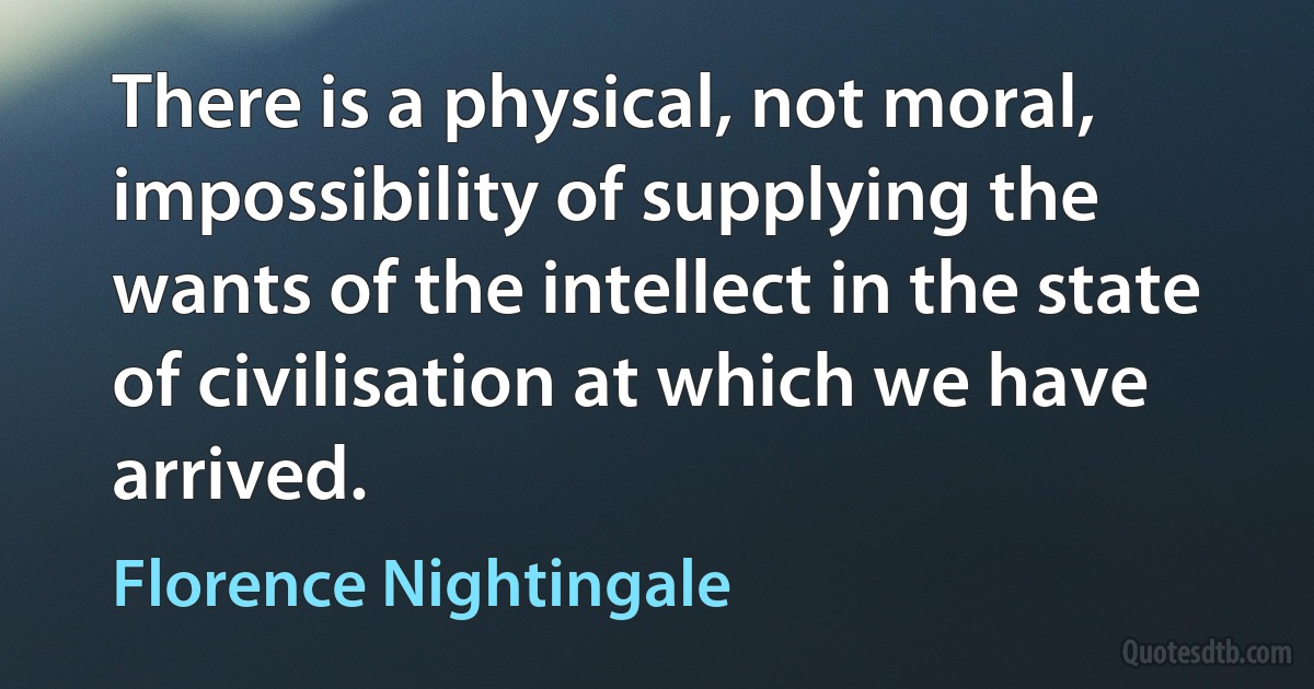 There is a physical, not moral, impossibility of supplying the wants of the intellect in the state of civilisation at which we have arrived. (Florence Nightingale)