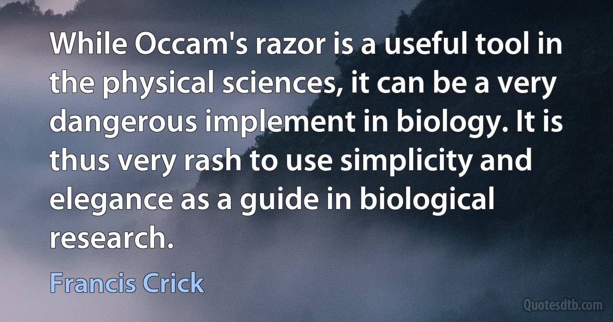 While Occam's razor is a useful tool in the physical sciences, it can be a very dangerous implement in biology. It is thus very rash to use simplicity and elegance as a guide in biological research. (Francis Crick)