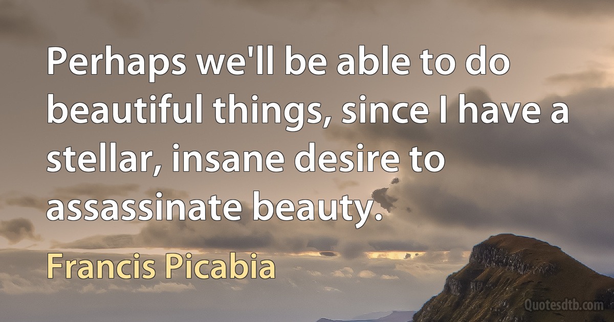 Perhaps we'll be able to do beautiful things, since I have a stellar, insane desire to assassinate beauty. (Francis Picabia)