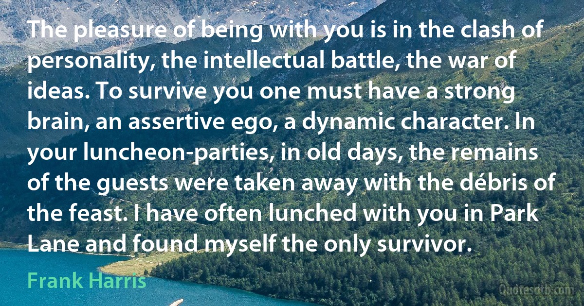 The pleasure of being with you is in the clash of personality, the intellectual battle, the war of ideas. To survive you one must have a strong brain, an assertive ego, a dynamic character. In your luncheon-parties, in old days, the remains of the guests were taken away with the débris of the feast. I have often lunched with you in Park Lane and found myself the only survivor. (Frank Harris)