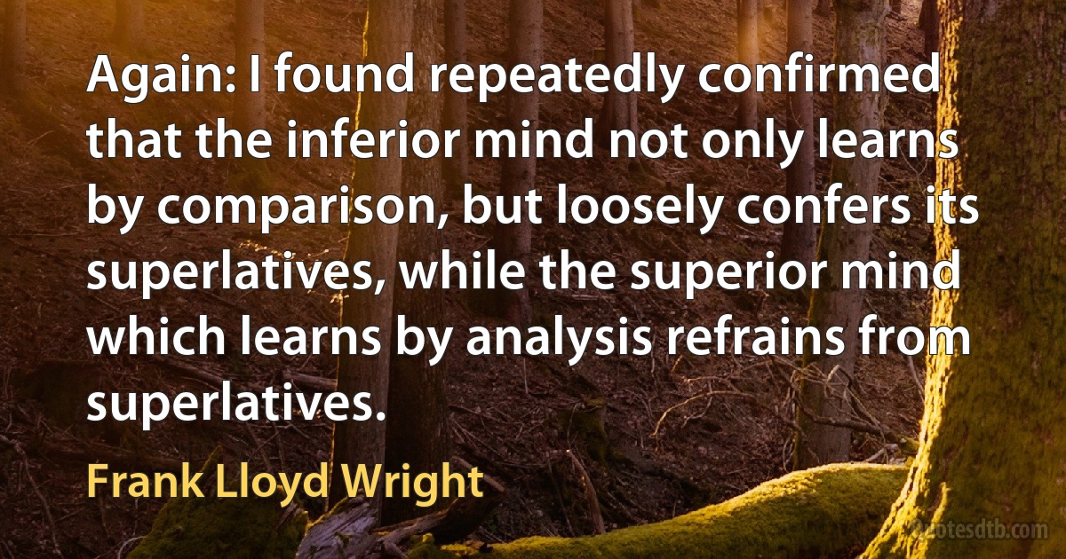 Again: I found repeatedly confirmed that the inferior mind not only learns by comparison, but loosely confers its superlatives, while the superior mind which learns by analysis refrains from superlatives. (Frank Lloyd Wright)