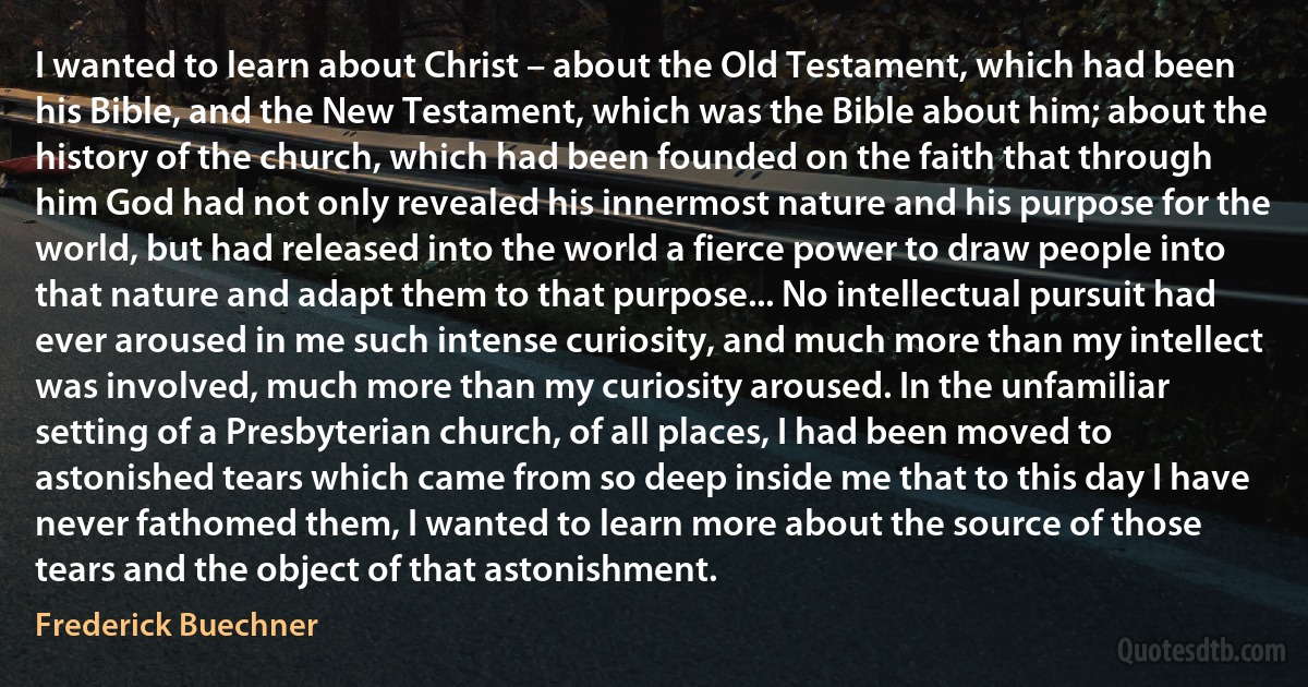 I wanted to learn about Christ – about the Old Testament, which had been his Bible, and the New Testament, which was the Bible about him; about the history of the church, which had been founded on the faith that through him God had not only revealed his innermost nature and his purpose for the world, but had released into the world a fierce power to draw people into that nature and adapt them to that purpose... No intellectual pursuit had ever aroused in me such intense curiosity, and much more than my intellect was involved, much more than my curiosity aroused. In the unfamiliar setting of a Presbyterian church, of all places, I had been moved to astonished tears which came from so deep inside me that to this day I have never fathomed them, I wanted to learn more about the source of those tears and the object of that astonishment. (Frederick Buechner)