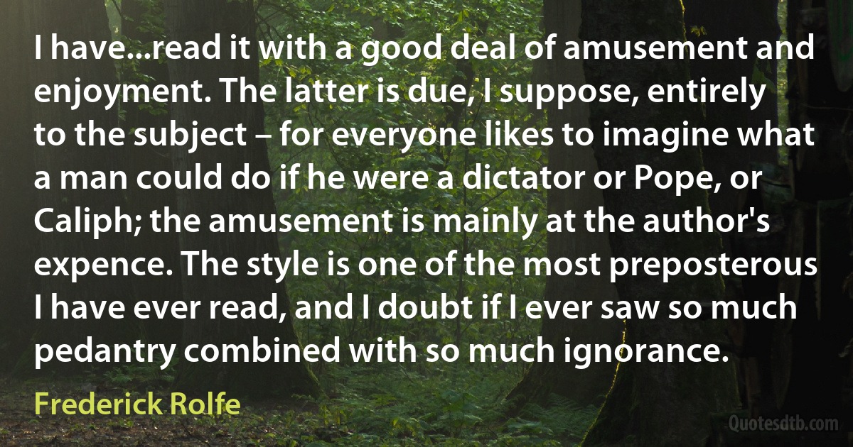 I have...read it with a good deal of amusement and enjoyment. The latter is due, I suppose, entirely to the subject – for everyone likes to imagine what a man could do if he were a dictator or Pope, or Caliph; the amusement is mainly at the author's expence. The style is one of the most preposterous I have ever read, and I doubt if I ever saw so much pedantry combined with so much ignorance. (Frederick Rolfe)