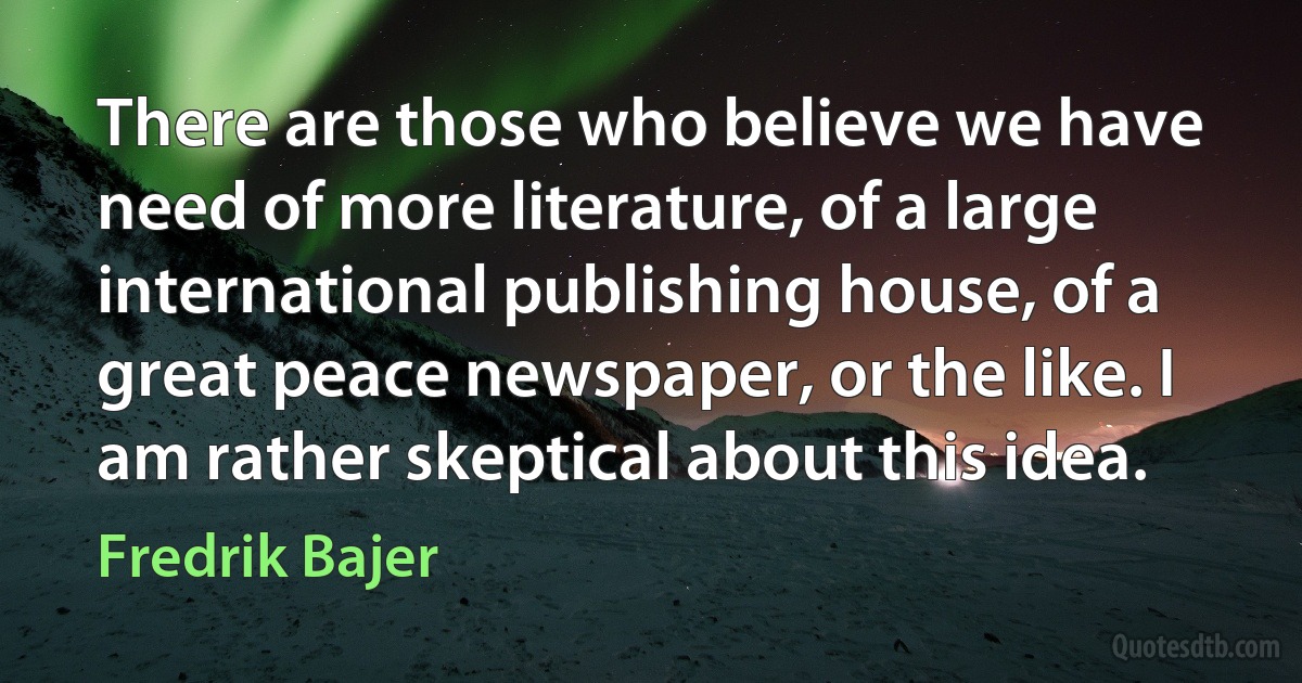 There are those who believe we have need of more literature, of a large international publishing house, of a great peace newspaper, or the like. I am rather skeptical about this idea. (Fredrik Bajer)