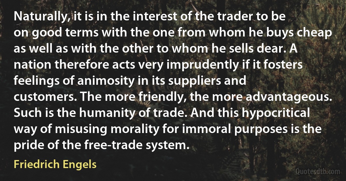 Naturally, it is in the interest of the trader to be on good terms with the one from whom he buys cheap as well as with the other to whom he sells dear. A nation therefore acts very imprudently if it fosters feelings of animosity in its suppliers and customers. The more friendly, the more advantageous. Such is the humanity of trade. And this hypocritical way of misusing morality for immoral purposes is the pride of the free-trade system. (Friedrich Engels)