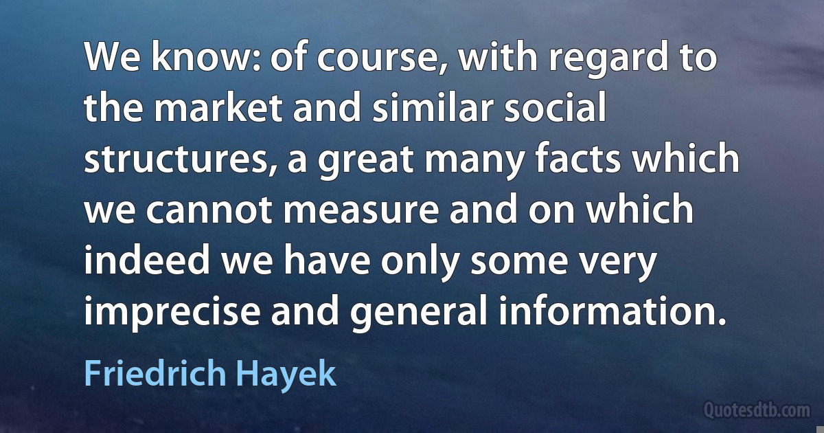 We know: of course, with regard to the market and similar social structures, a great many facts which we cannot measure and on which indeed we have only some very imprecise and general information. (Friedrich Hayek)