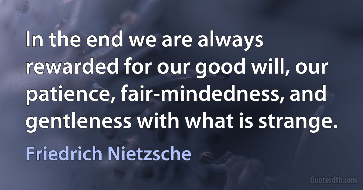 In the end we are always rewarded for our good will, our patience, fair-mindedness, and gentleness with what is strange. (Friedrich Nietzsche)