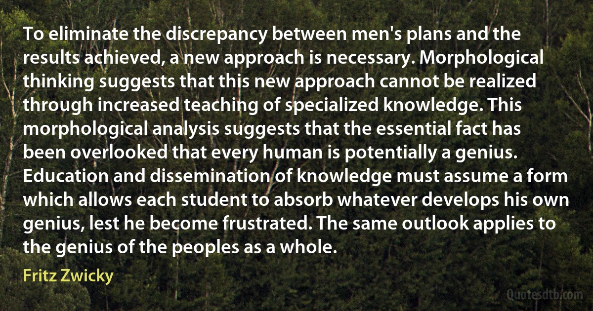 To eliminate the discrepancy between men's plans and the results achieved, a new approach is necessary. Morphological thinking suggests that this new approach cannot be realized through increased teaching of specialized knowledge. This morphological analysis suggests that the essential fact has been overlooked that every human is potentially a genius. Education and dissemination of knowledge must assume a form which allows each student to absorb whatever develops his own genius, lest he become frustrated. The same outlook applies to the genius of the peoples as a whole. (Fritz Zwicky)