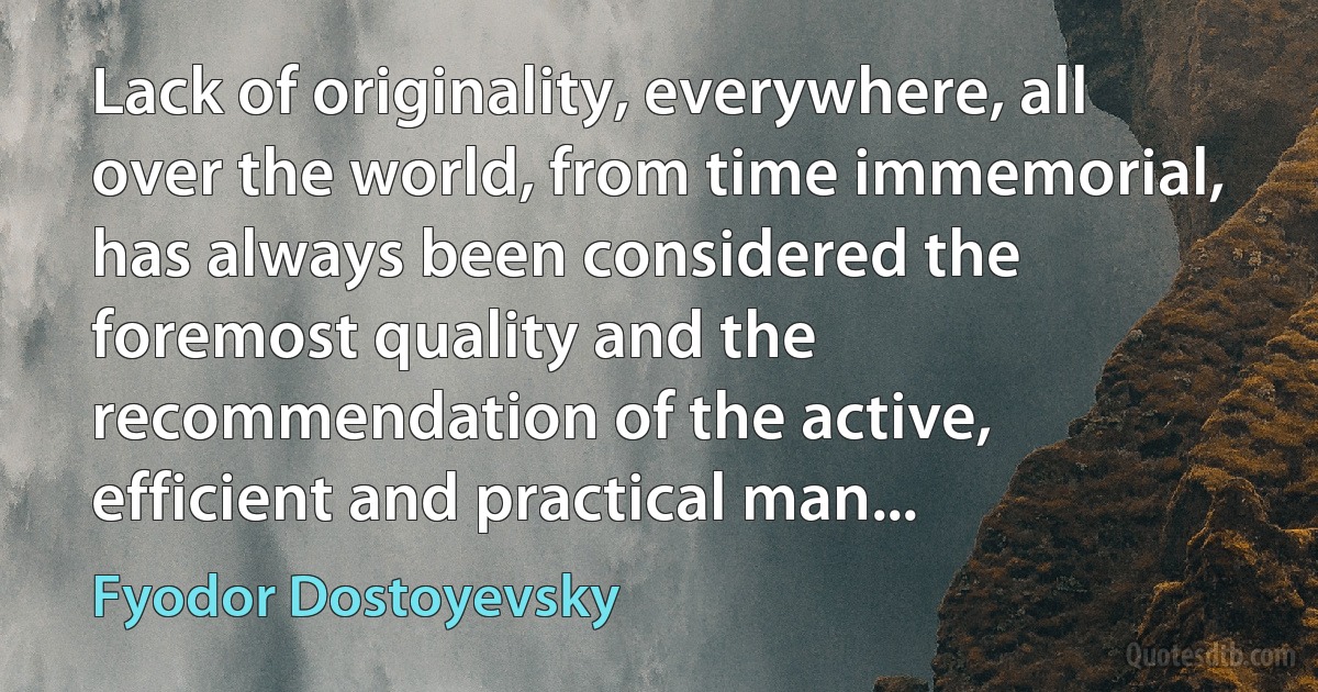 Lack of originality, everywhere, all over the world, from time immemorial, has always been considered the foremost quality and the recommendation of the active, efficient and practical man... (Fyodor Dostoyevsky)