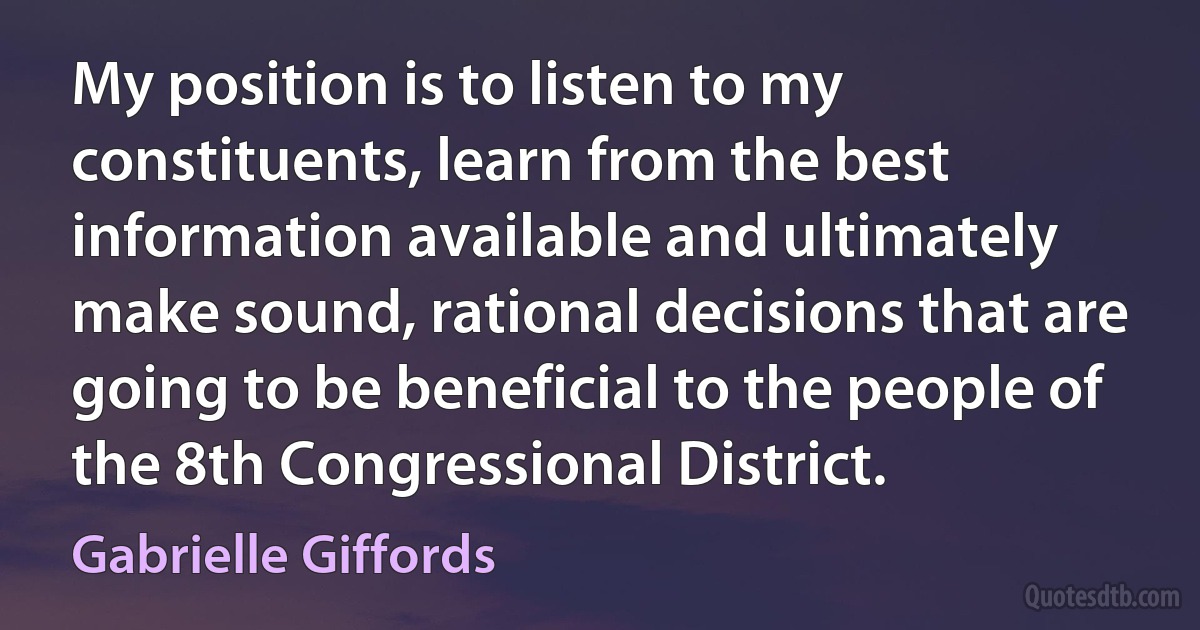 My position is to listen to my constituents, learn from the best information available and ultimately make sound, rational decisions that are going to be beneficial to the people of the 8th Congressional District. (Gabrielle Giffords)