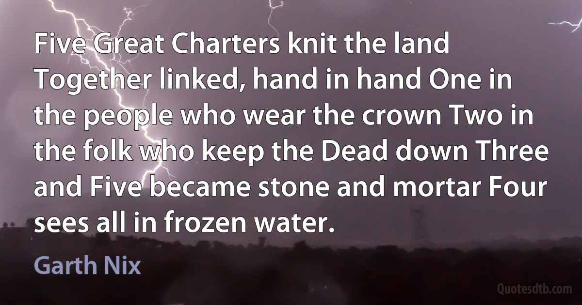 Five Great Charters knit the land Together linked, hand in hand One in the people who wear the crown Two in the folk who keep the Dead down Three and Five became stone and mortar Four sees all in frozen water. (Garth Nix)