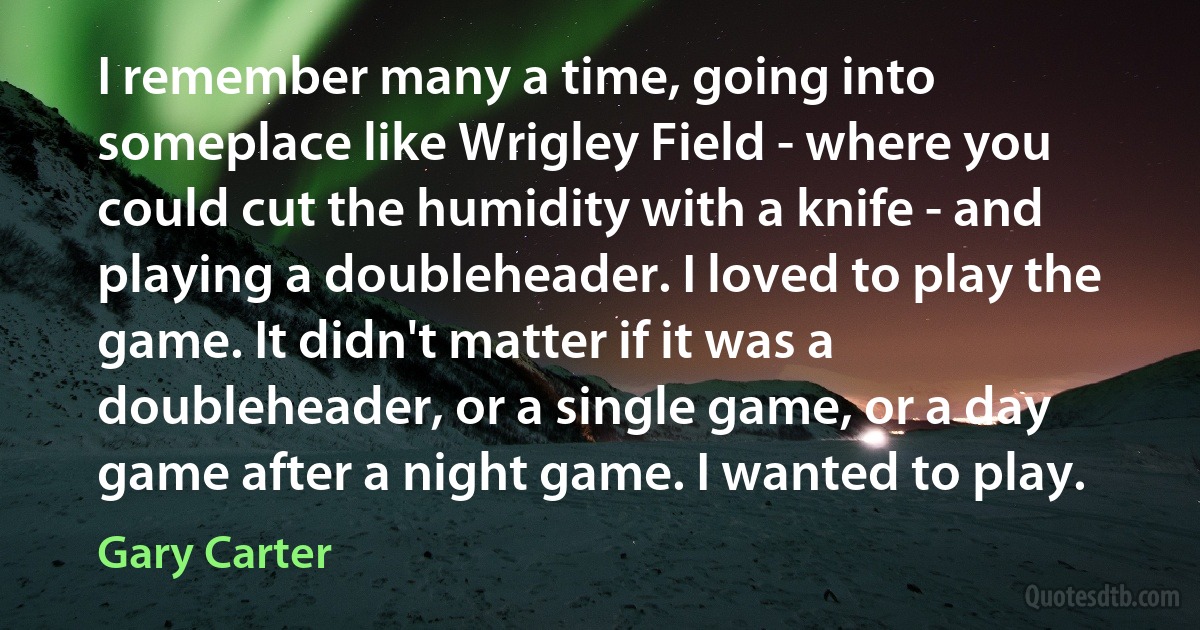 I remember many a time, going into someplace like Wrigley Field - where you could cut the humidity with a knife - and playing a doubleheader. I loved to play the game. It didn't matter if it was a doubleheader, or a single game, or a day game after a night game. I wanted to play. (Gary Carter)