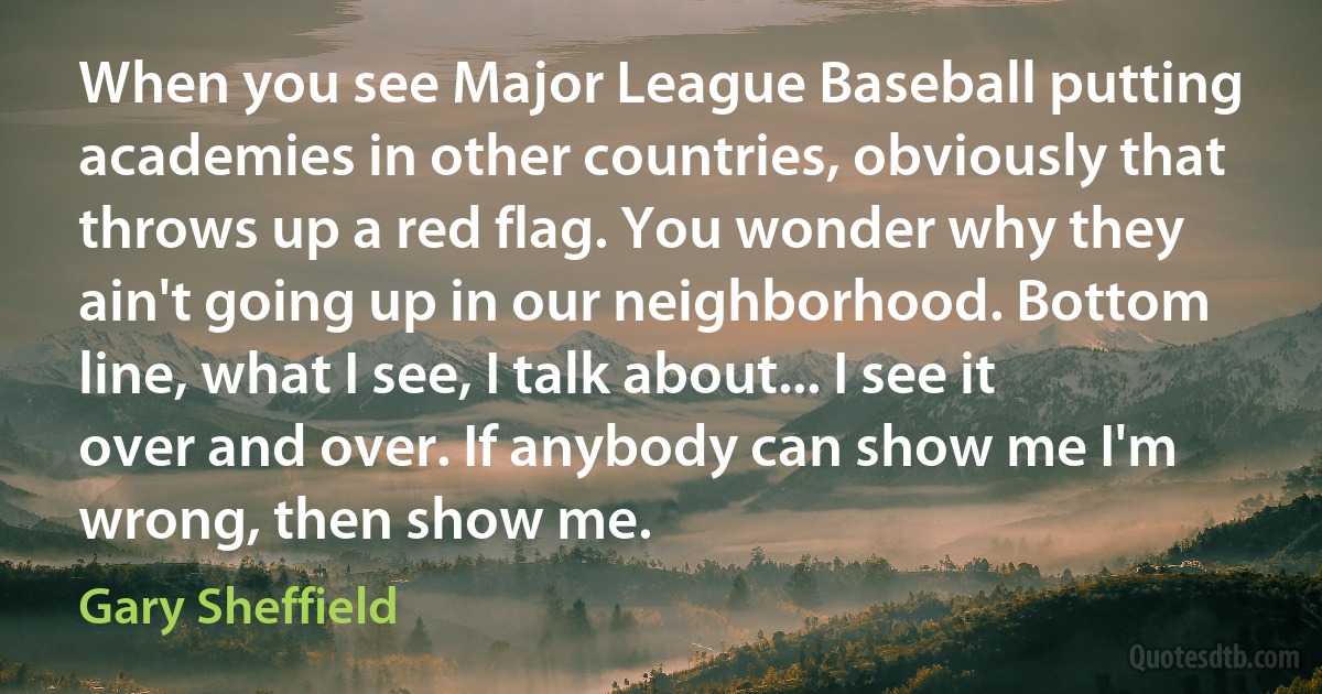 When you see Major League Baseball putting academies in other countries, obviously that throws up a red flag. You wonder why they ain't going up in our neighborhood. Bottom line, what I see, I talk about... I see it over and over. If anybody can show me I'm wrong, then show me. (Gary Sheffield)