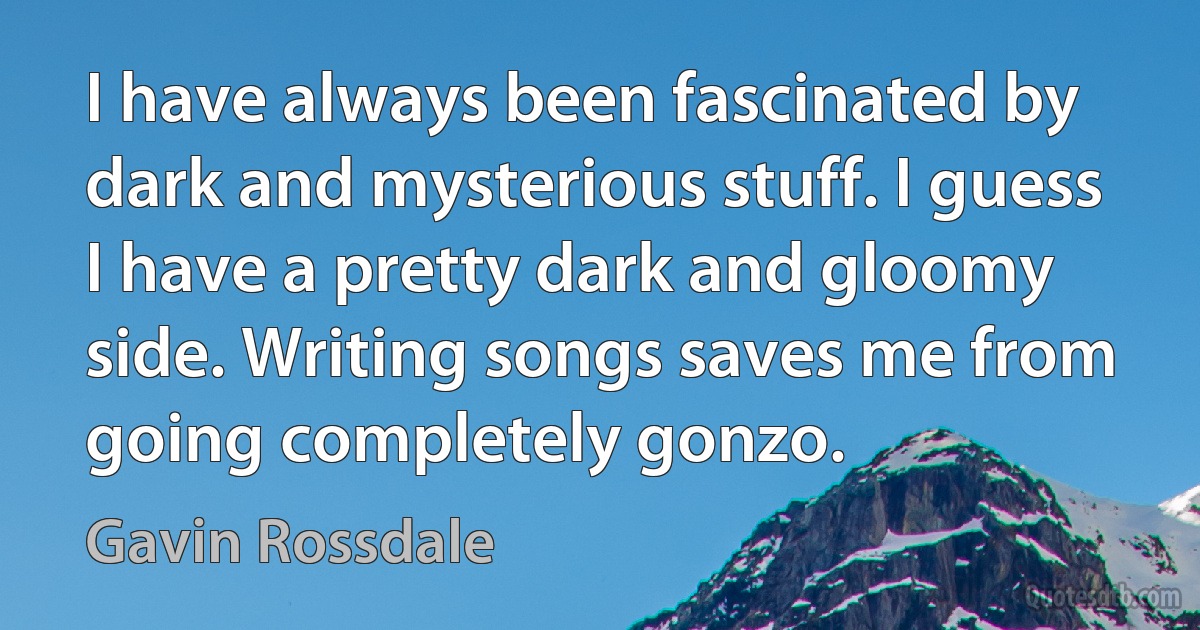 I have always been fascinated by dark and mysterious stuff. I guess I have a pretty dark and gloomy side. Writing songs saves me from going completely gonzo. (Gavin Rossdale)