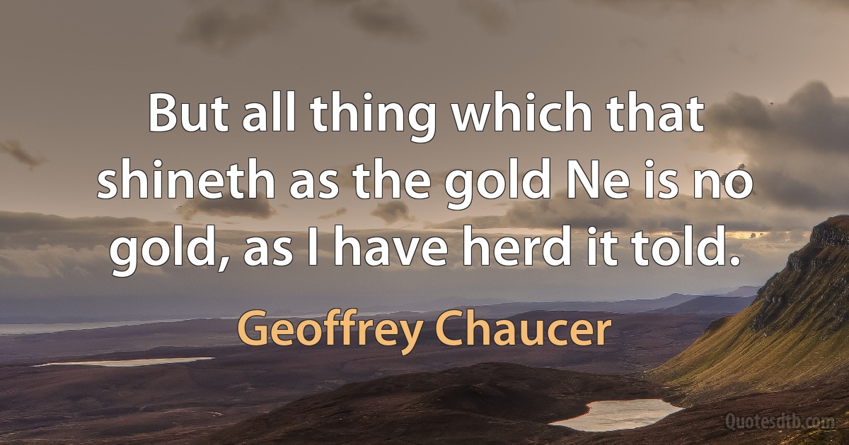 But all thing which that shineth as the gold Ne is no gold, as I have herd it told. (Geoffrey Chaucer)