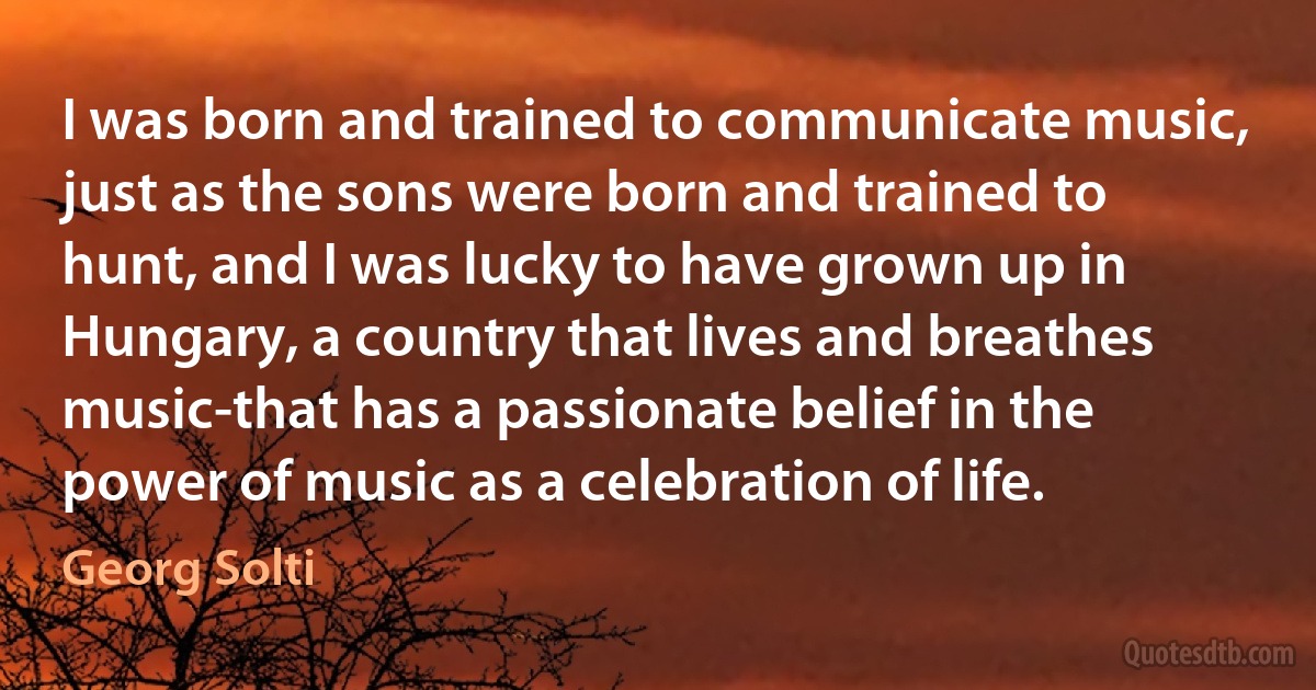 I was born and trained to communicate music, just as the sons were born and trained to hunt, and I was lucky to have grown up in Hungary, a country that lives and breathes music-that has a passionate belief in the power of music as a celebration of life. (Georg Solti)