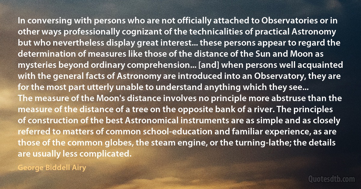 In conversing with persons who are not officially attached to Observatories or in other ways professionally cognizant of the technicalities of practical Astronomy but who nevertheless display great interest... these persons appear to regard the determination of measures like those of the distance of the Sun and Moon as mysteries beyond ordinary comprehension... [and] when persons well acquainted with the general facts of Astronomy are introduced into an Observatory, they are for the most part utterly unable to understand anything which they see...
The measure of the Moon's distance involves no principle more abstruse than the measure of the distance of a tree on the opposite bank of a river. The principles of construction of the best Astronomical instruments are as simple and as closely referred to matters of common school-education and familiar experience, as are those of the common globes, the steam engine, or the turning-lathe; the details are usually less complicated. (George Biddell Airy)