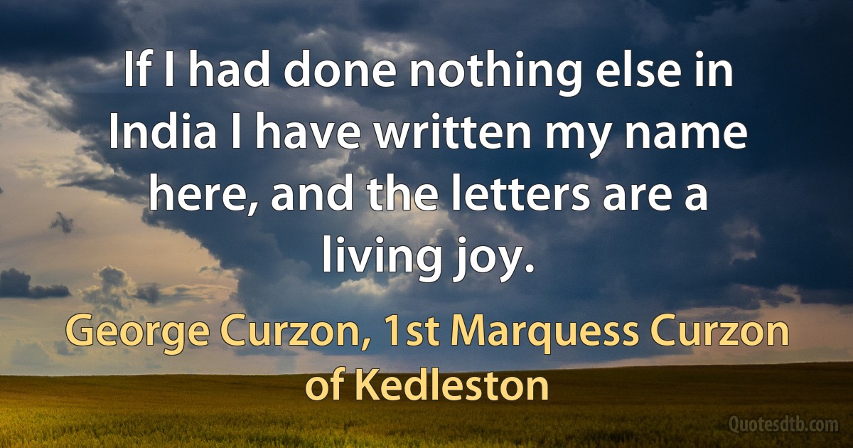 If I had done nothing else in India I have written my name here, and the letters are a living joy. (George Curzon, 1st Marquess Curzon of Kedleston)