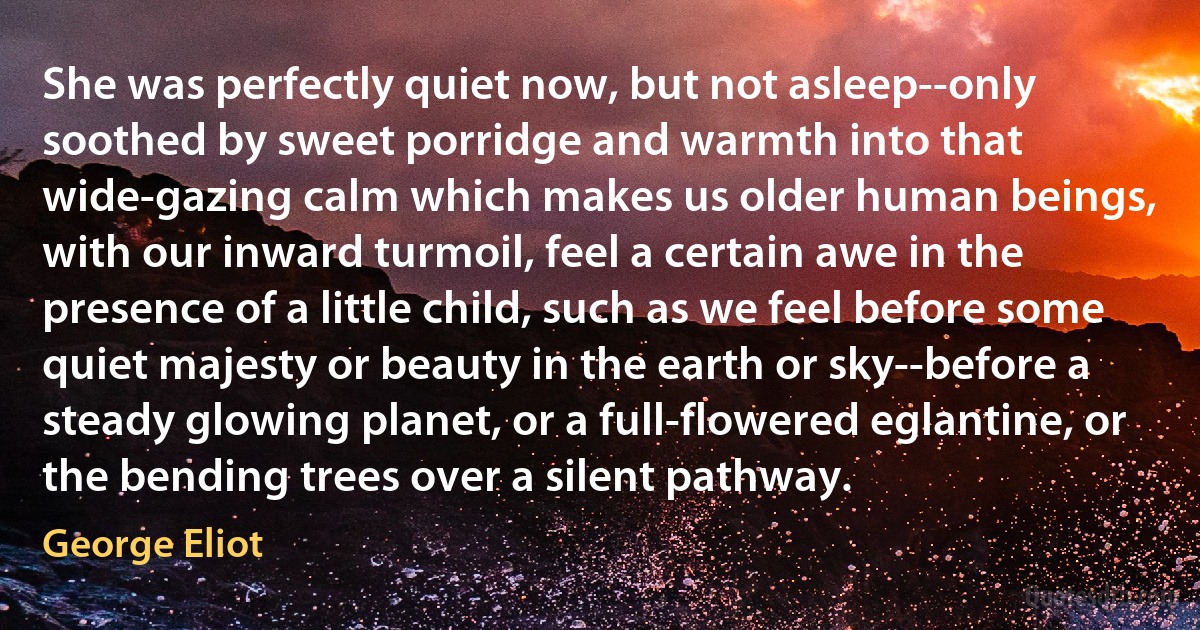 She was perfectly quiet now, but not asleep--only soothed by sweet porridge and warmth into that wide-gazing calm which makes us older human beings, with our inward turmoil, feel a certain awe in the presence of a little child, such as we feel before some quiet majesty or beauty in the earth or sky--before a steady glowing planet, or a full-flowered eglantine, or the bending trees over a silent pathway. (George Eliot)