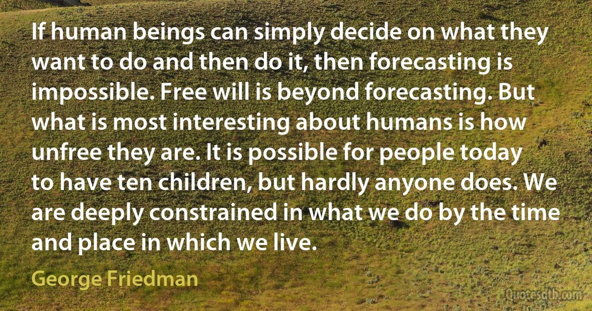 If human beings can simply decide on what they want to do and then do it, then forecasting is impossible. Free will is beyond forecasting. But what is most interesting about humans is how unfree they are. It is possible for people today to have ten children, but hardly anyone does. We are deeply constrained in what we do by the time and place in which we live. (George Friedman)