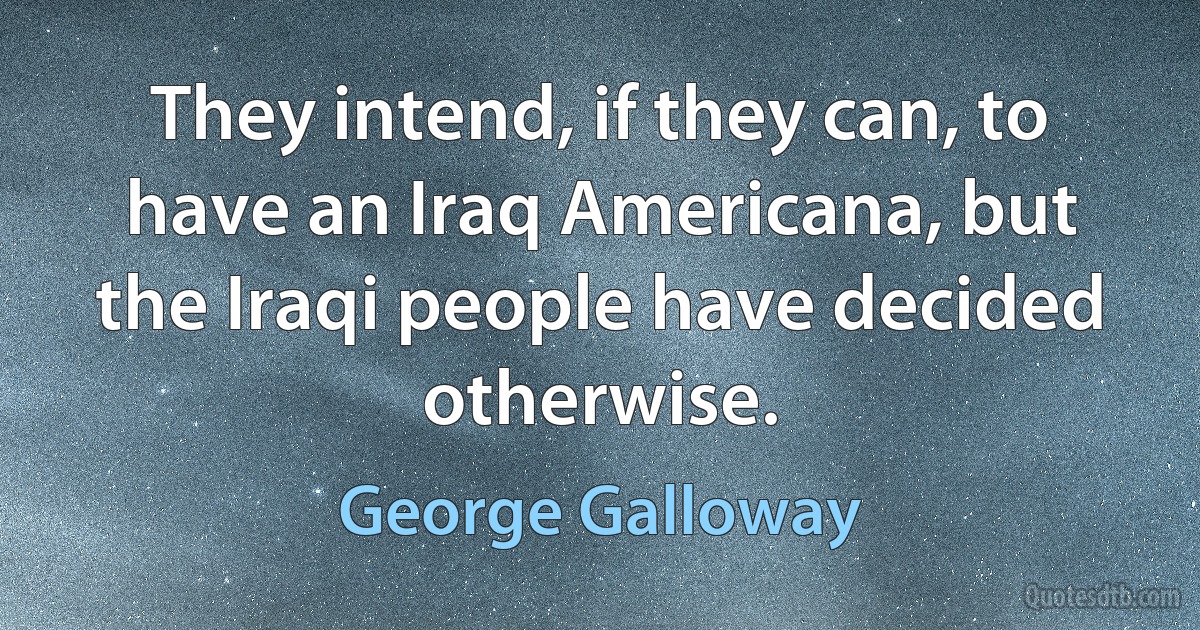 They intend, if they can, to have an Iraq Americana, but the Iraqi people have decided otherwise. (George Galloway)