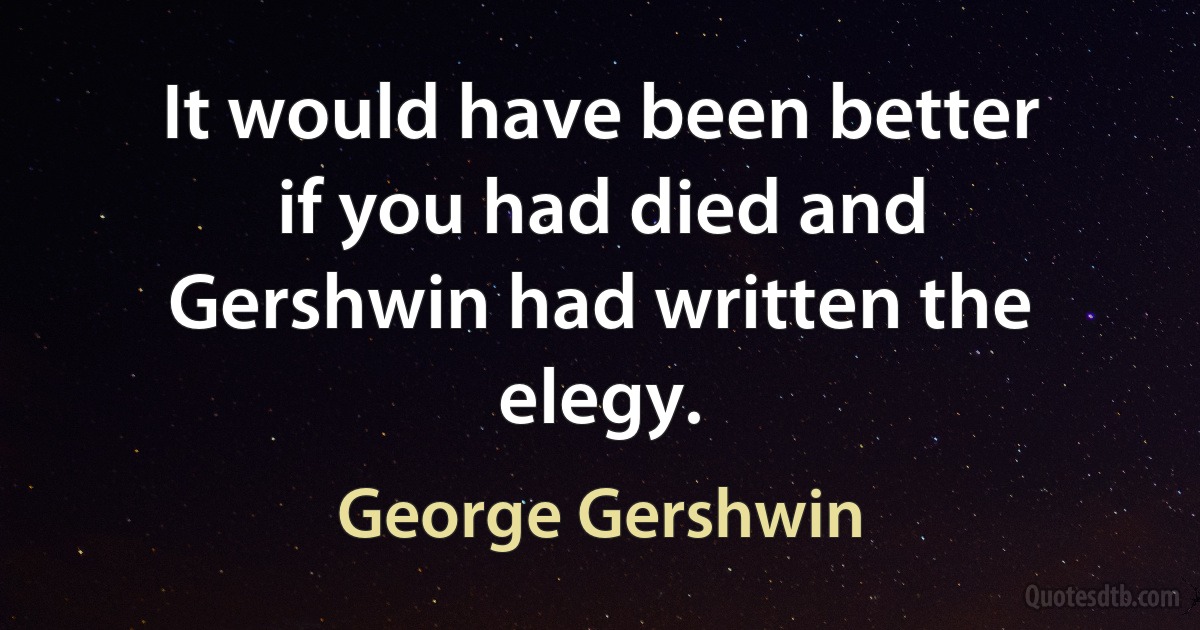 It would have been better if you had died and Gershwin had written the elegy. (George Gershwin)