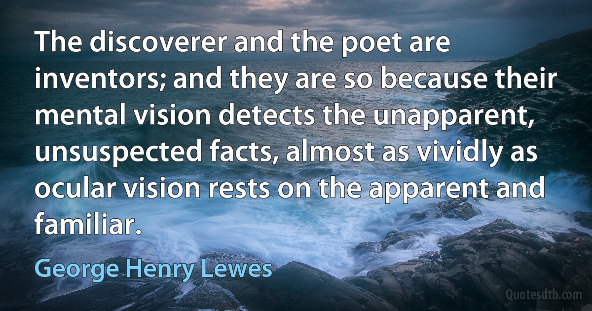 The discoverer and the poet are inventors; and they are so because their mental vision detects the unapparent, unsuspected facts, almost as vividly as ocular vision rests on the apparent and familiar. (George Henry Lewes)