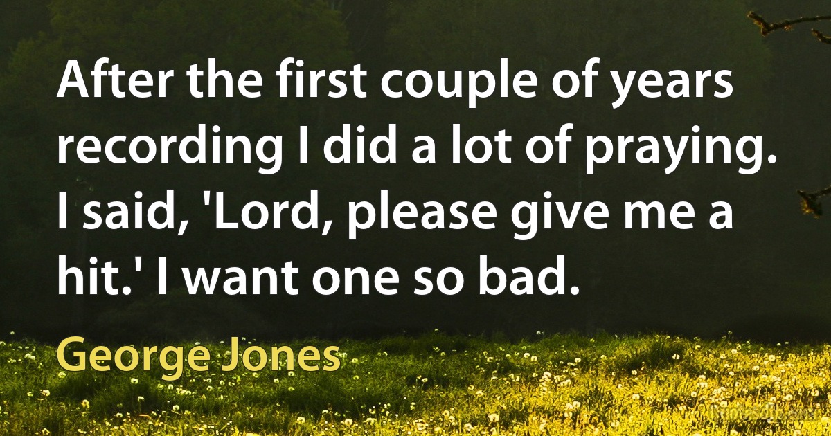 After the first couple of years recording I did a lot of praying. I said, 'Lord, please give me a hit.' I want one so bad. (George Jones)