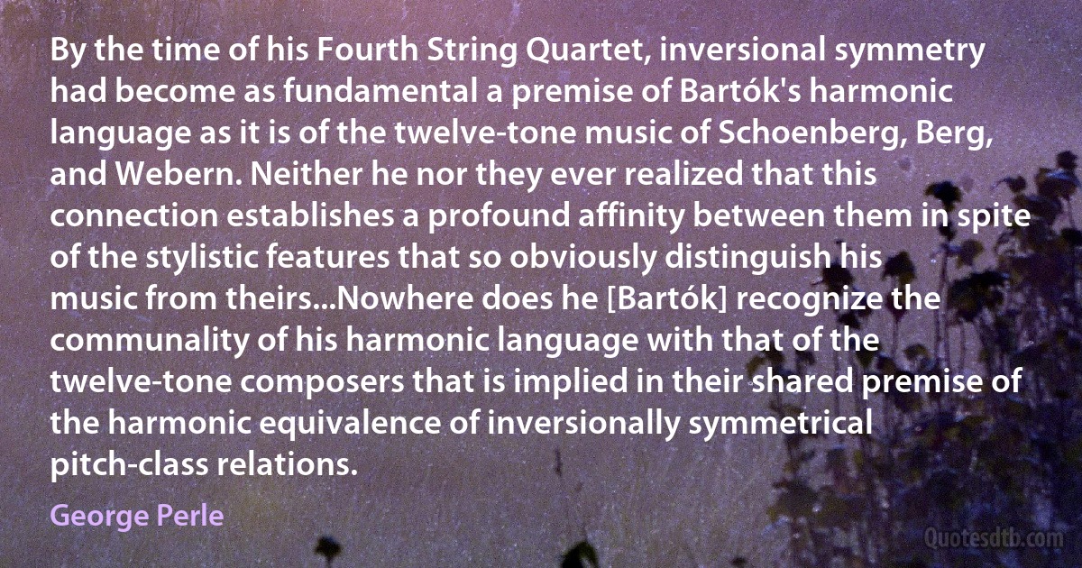 By the time of his Fourth String Quartet, inversional symmetry had become as fundamental a premise of Bartók's harmonic language as it is of the twelve-tone music of Schoenberg, Berg, and Webern. Neither he nor they ever realized that this connection establishes a profound affinity between them in spite of the stylistic features that so obviously distinguish his music from theirs...Nowhere does he [Bartók] recognize the communality of his harmonic language with that of the twelve-tone composers that is implied in their shared premise of the harmonic equivalence of inversionally symmetrical pitch-class relations. (George Perle)