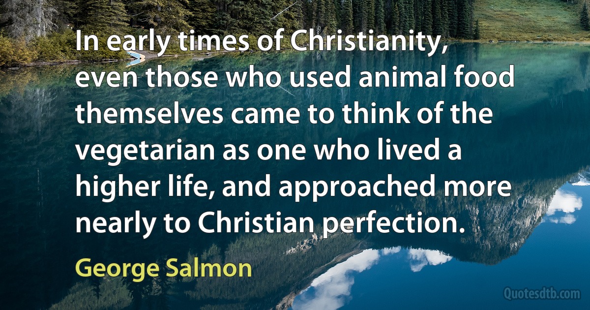 In early times of Christianity, even those who used animal food themselves came to think of the vegetarian as one who lived a higher life, and approached more nearly to Christian perfection. (George Salmon)