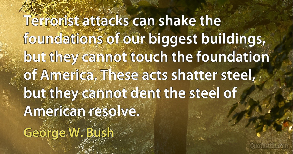 Terrorist attacks can shake the foundations of our biggest buildings, but they cannot touch the foundation of America. These acts shatter steel, but they cannot dent the steel of American resolve. (George W. Bush)