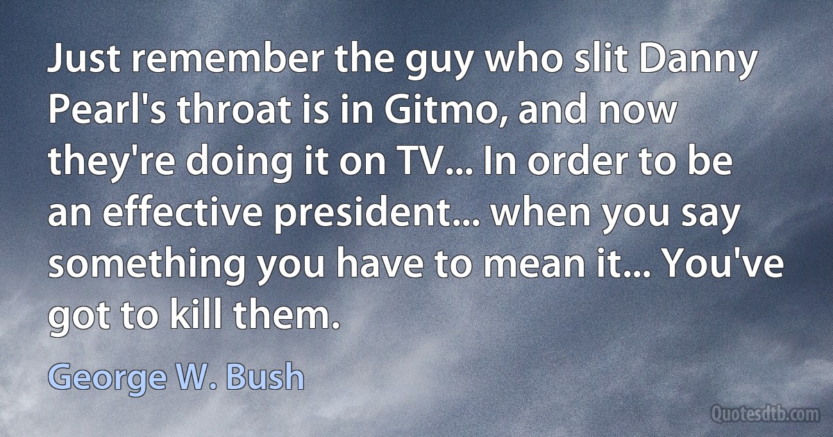 Just remember the guy who slit Danny Pearl's throat is in Gitmo, and now they're doing it on TV... In order to be an effective president... when you say something you have to mean it... You've got to kill them. (George W. Bush)