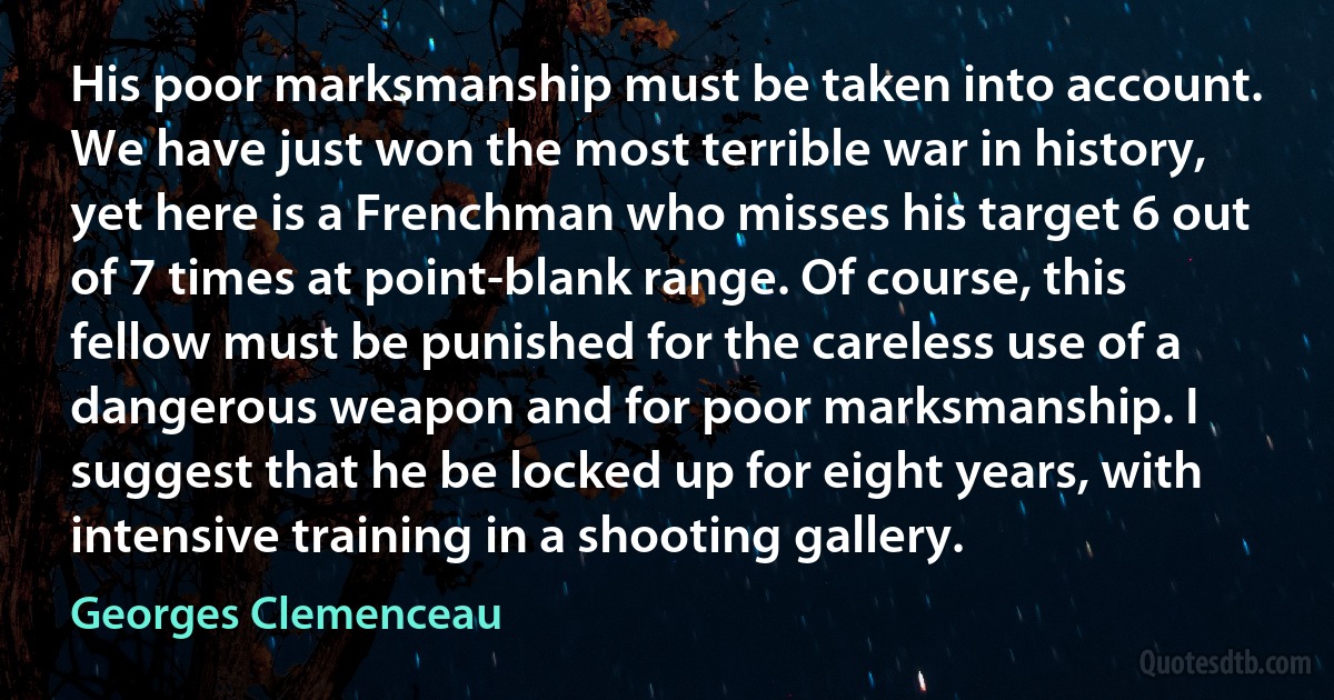 His poor marksmanship must be taken into account. We have just won the most terrible war in history, yet here is a Frenchman who misses his target 6 out of 7 times at point-blank range. Of course, this fellow must be punished for the careless use of a dangerous weapon and for poor marksmanship. I suggest that he be locked up for eight years, with intensive training in a shooting gallery. (Georges Clemenceau)