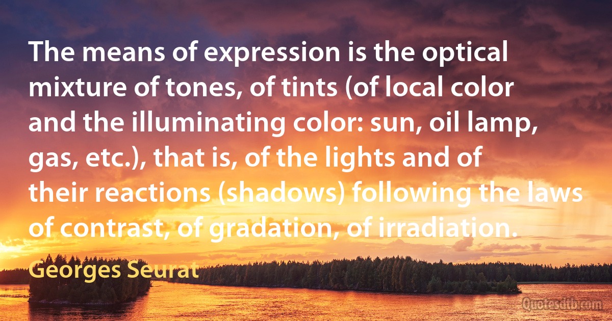 The means of expression is the optical mixture of tones, of tints (of local color and the illuminating color: sun, oil lamp, gas, etc.), that is, of the lights and of their reactions (shadows) following the laws of contrast, of gradation, of irradiation. (Georges Seurat)