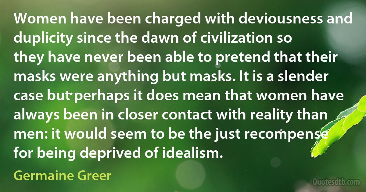 Women have been charged with deviousness and duplicity since the dawn of civilization so they have never been able to pretend that their masks were anything but masks. It is a slender case but perhaps it does mean that women have always been in closer contact with reality than men: it would seem to be the just recompense for being deprived of idealism. (Germaine Greer)