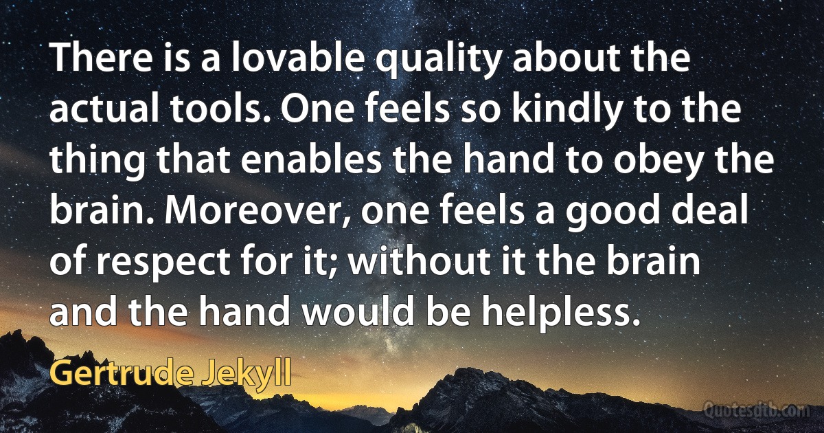 There is a lovable quality about the actual tools. One feels so kindly to the thing that enables the hand to obey the brain. Moreover, one feels a good deal of respect for it; without it the brain and the hand would be helpless. (Gertrude Jekyll)