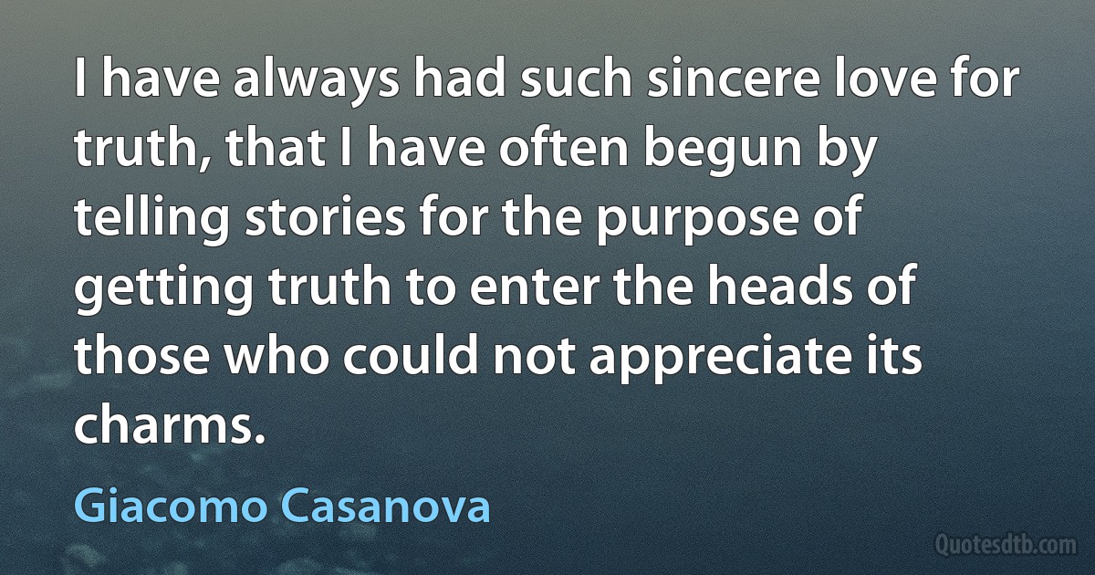 I have always had such sincere love for truth, that I have often begun by telling stories for the purpose of getting truth to enter the heads of those who could not appreciate its charms. (Giacomo Casanova)