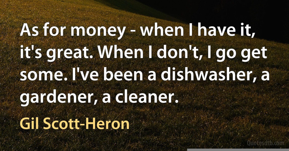 As for money - when I have it, it's great. When I don't, I go get some. I've been a dishwasher, a gardener, a cleaner. (Gil Scott-Heron)