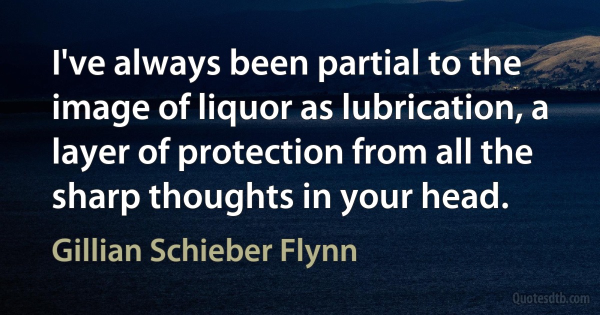 I've always been partial to the image of liquor as lubrication, a layer of protection from all the sharp thoughts in your head. (Gillian Schieber Flynn)