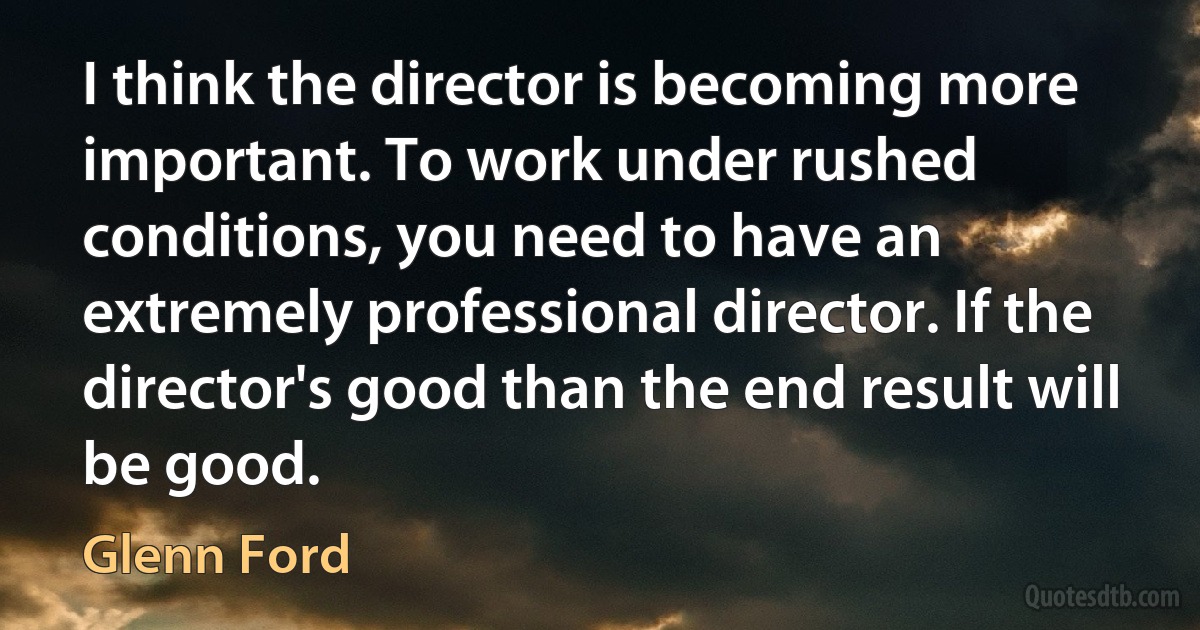 I think the director is becoming more important. To work under rushed conditions, you need to have an extremely professional director. If the director's good than the end result will be good. (Glenn Ford)