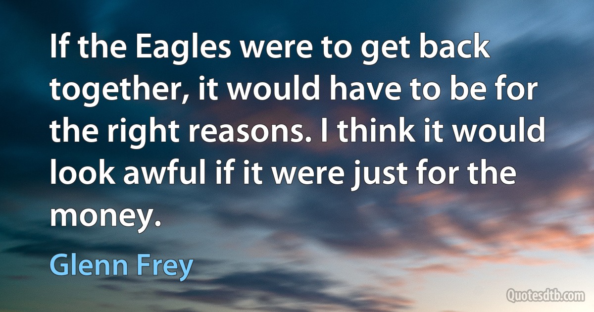 If the Eagles were to get back together, it would have to be for the right reasons. I think it would look awful if it were just for the money. (Glenn Frey)