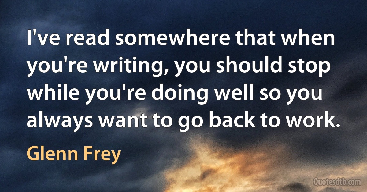 I've read somewhere that when you're writing, you should stop while you're doing well so you always want to go back to work. (Glenn Frey)